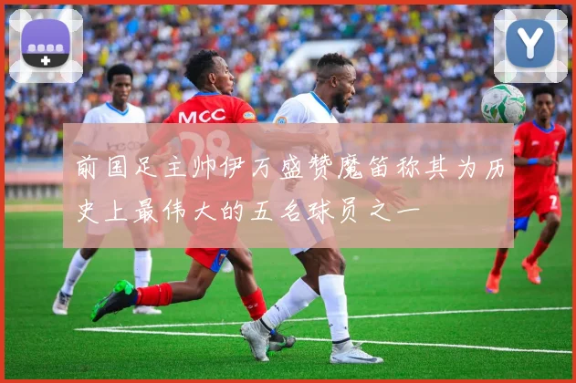 前国足主帅伊万盛赞魔笛称其为历史上最伟大的五名球员之一