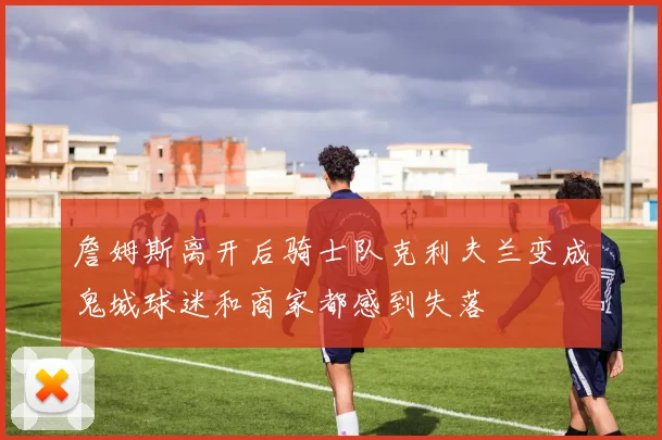 詹姆斯离开后骑士队克利夫兰变成鬼城球迷和商家都感到失落