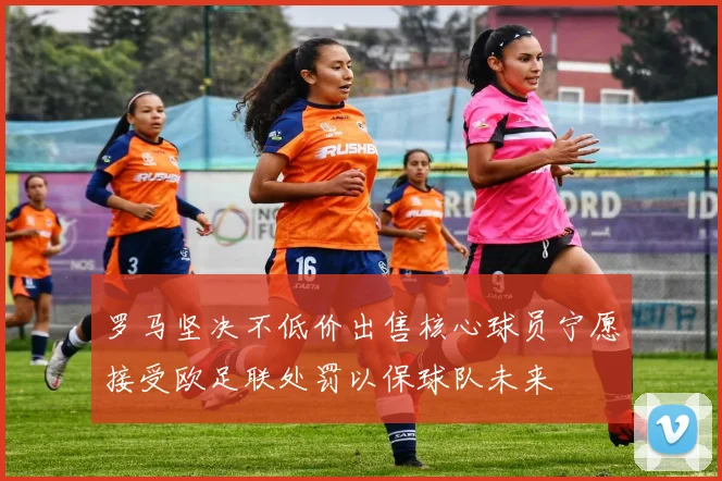 罗马坚决不低价出售核心球员宁愿接受欧足联处罚以保球队未来