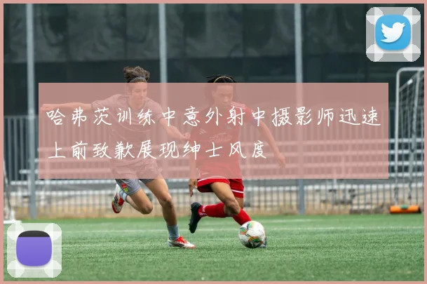 哈弗茨训练中意外射中摄影师迅速上前致歉展现绅士风度