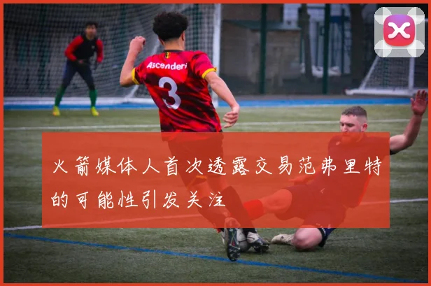 火箭媒体人首次透露交易范弗里特的可能性引发关注