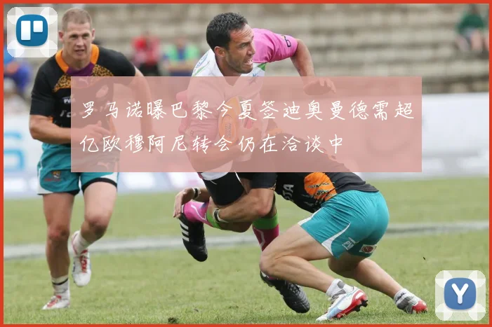 罗马诺曝巴黎今夏签迪奥曼德需超亿欧穆阿尼转会仍在洽谈中