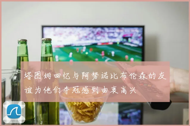 塔图姆回忆与阿努诺比布伦森的友谊为他们夺冠感到由衷高兴