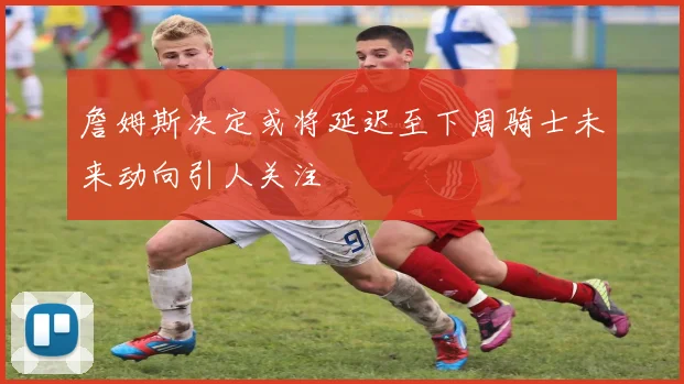 詹姆斯决定或将延迟至下周骑士未来动向引人关注