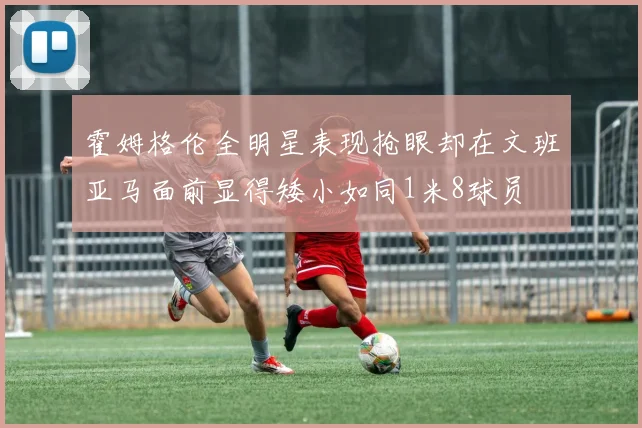 霍姆格伦全明星表现抢眼却在文班亚马面前显得矮小如同1米8球员