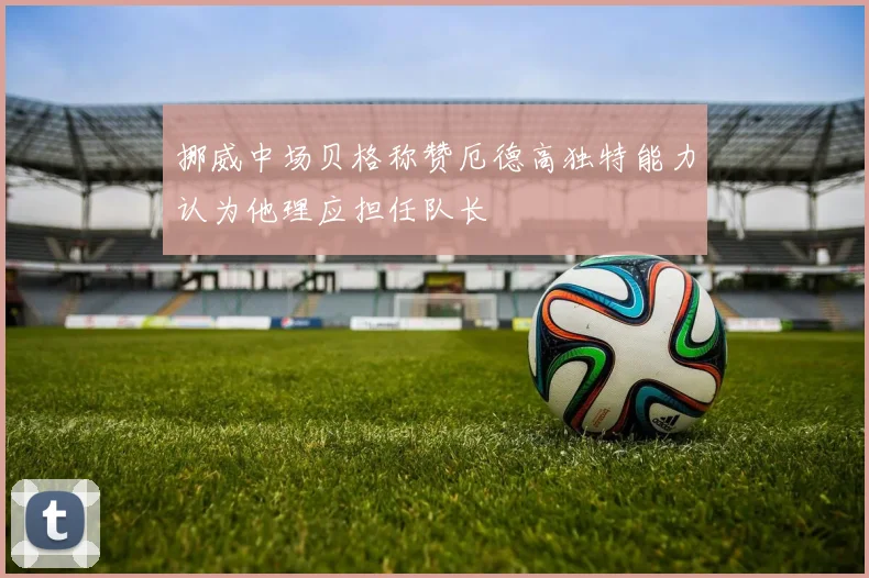 挪威中场贝格称赞厄德高独特能力认为他理应担任队长