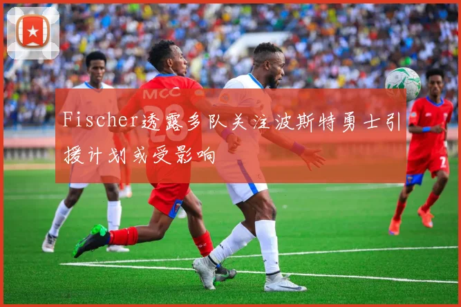 Fischer透露多队关注波斯特勇士引援计划或受影响