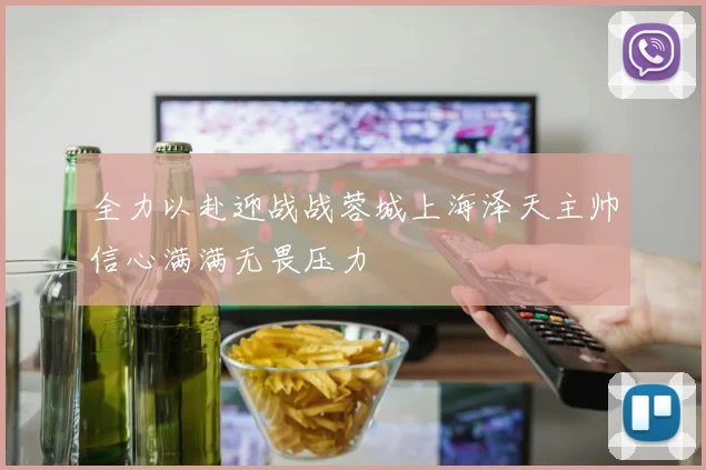 全力以赴迎战战蓉城上海泽天主帅信心满满无畏压力