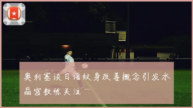 奥利塞谈日语纹身改善概念引发水晶宫教练关注