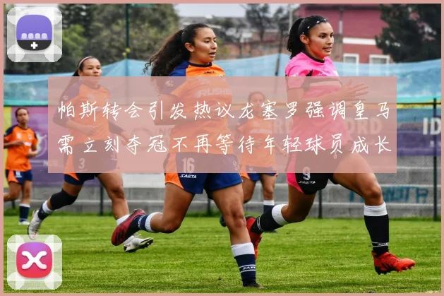 帕斯转会引发热议龙塞罗强调皇马需立刻夺冠不再等待年轻球员成长