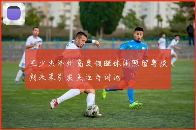 王少杰济州岛度假晒休闲照留粤谈判未果引发关注与讨论