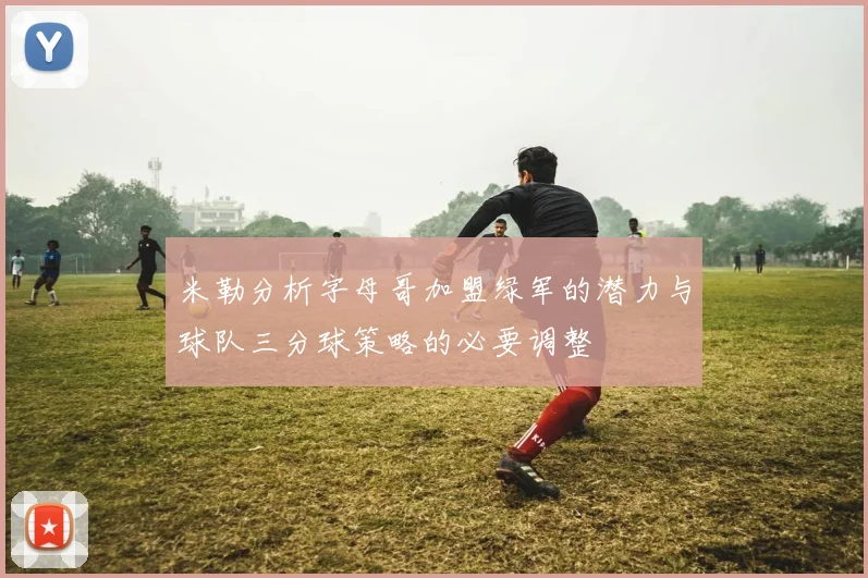 米勒分析字母哥加盟绿军的潜力与球队三分球策略的必要调整