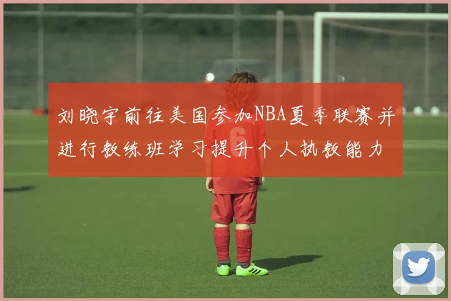 刘晓宇前往美国参加NBA夏季联赛并进行教练班学习提升个人执教能力