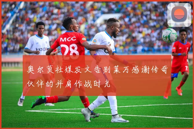 奥尔莫社媒发文告别莱万感谢传奇伙伴的并肩作战时光