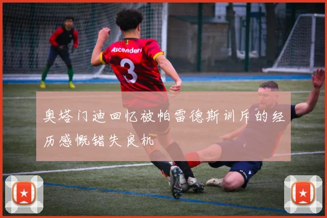 奥塔门迪回忆被帕雷德斯训斥的经历感慨错失良机