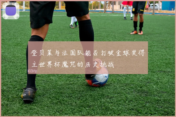 登贝莱与法国队能否打破金球奖得主世界杯魔咒的历史挑战