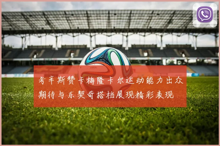 考辛斯赞卡梅隆卡尔运动能力出众期待与东契奇搭档展现精彩表现