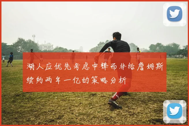 湖人应优先考虑中锋而非给詹姆斯续约两年一亿的策略分析