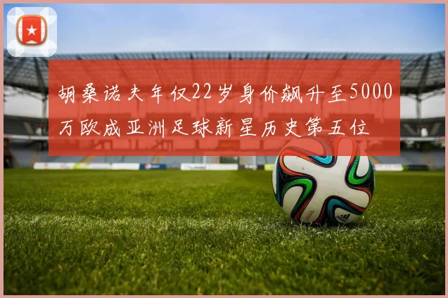 胡桑诺夫年仅22岁身价飙升至5000万欧成亚洲足球新星历史第五位