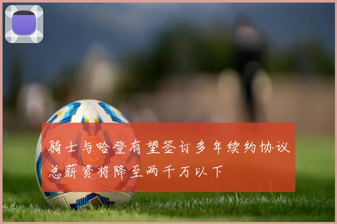 骑士与哈登有望签订多年续约协议总薪资将降至两千万以下